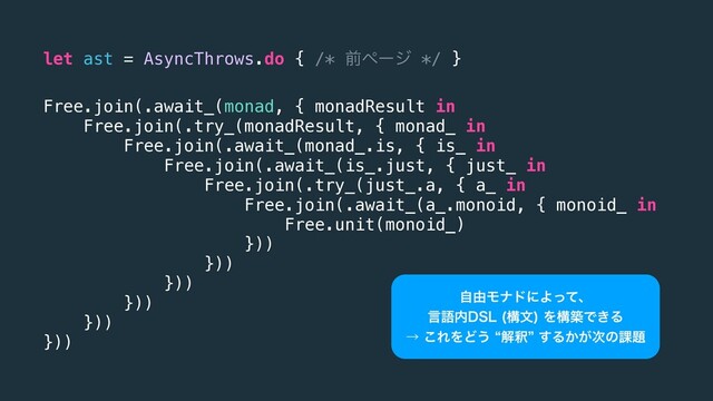 let ast = AsyncThrows.do { /* લϖʔδ */ }
Free.join(.await_(monad, { monadResult in
Free.join(.try_(monadResult, { monad_ in
Free.join(.await_(monad_.is, { is_ in
Free.join(.await_(is_.just, { just_ in
Free.join(.try_(just_.a, { a_ in
Free.join(.await_(a_.monoid, { monoid_ in
Free.unit(monoid_)
}))
}))
}))
}))
}))
}))
ࣗ༝ϞφυʹΑͬͯɺ
ݴޠ಺%4- ߏจ
ΛߏஙͰ͖Δ
ˠ͜ΕΛͲ͏lղऍz͢Δ͔͕࣍ͷ՝୊
