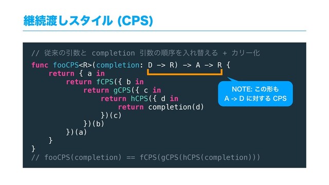 ܧଓ౉͠ελΠϧ $14

// ैདྷͷҾ਺ͱ completion Ҿ਺ͷॱংΛೖΕସ͑Δ + ΧϦʔԽ
func fooCPS(completion: D -> R) -> A -> R {
return { a in
return fCPS({ b in
return gCPS({ c in
return hCPS({ d in
return completion(d)
})(c)
})(b)
})(a)
}
}
// fooCPS(completion) == fCPS(gCPS(hCPS(completion)))
/05&͜ͷܗ΋
"%ʹର͢Δ$14
