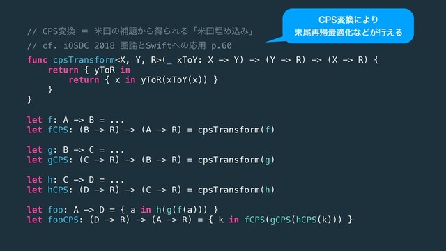 // CPSม׵ ʹ ถాͷิ୊͔ΒಘΒΕΔʮถాຒΊࠐΈʯ
// cf. iOSDC 2018 ݍ࿦ͱSwift΁ͷԠ༻ p.60
func cpsTransform(_ xToY: X -> Y) -> (Y -> R) -> (X -> R) {
return { yToR in
return { x in yToR(xToY(x)) }
}
}
let f: A -> B = ...
let fCPS: (B -> R) -> (A -> R) = cpsTransform(f)
let g: B -> C = ...
let gCPS: (C -> R) -> (B -> R) = cpsTransform(g)
let h: C -> D = ...
let hCPS: (D -> R) -> (C -> R) = cpsTransform(h)
let foo: A -> D = { a in h(g(f(a))) }
let fooCPS: (D -> R) -> (A -> R) = { k in fCPS(gCPS(hCPS(k))) }
$14ม׵ʹΑΓ
຤ඌ࠶ؼ࠷దԽͳͲ͕ߦ͑Δ
