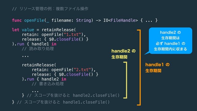 // Ϧιʔε؅ཧͷྫɿෳ਺ϑΝΠϧૢ࡞
func openFile(_ filename: String) -> IO { ... }
let value = retainRelease(
retain: openFile("1.txt"),
release: { $0.closeFile() }
).run { handle1 in
// ಡΈऔΓॲཧ
...
retainRelease(
retain: openFile("2.txt"),
release: { $0.closeFile() }
).run { handle2 in
// ॻ͖ࠐΈॲཧ
...
} // είʔϓΛൈ͚Δͱ handle2.closeFile()
} // είʔϓΛൈ͚Δͱ handle1.closeFile()
IBOEMFͷ
ੜଘظؒ͸
ඞͣIBOEMFͷ
ੜଘظؒ಺ʹऩ·Δ
IBOEMFͷ
ੜଘظؒ
IBOEMFͷ
ੜଘظؒ
