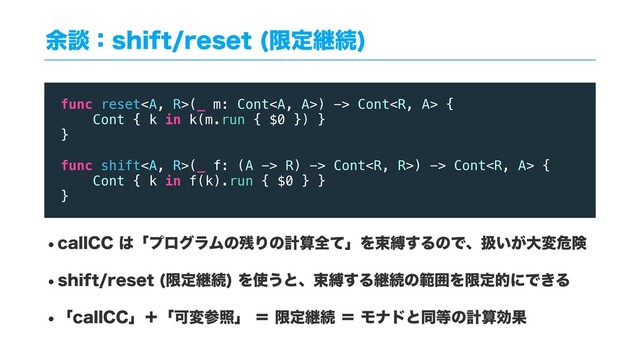༨ஊɿTIJGUSFTFU ݶఆܧଓ

wDBMM$$͸ʮϓϩάϥϜͷ࢒ΓͷܭࢉશͯʯΛଋറ͢ΔͷͰɺѻ͍͕େมةݥ
wTIJGUSFTFU ݶఆܧଓ
Λ࢖͏ͱɺଋറ͢ΔܧଓͷൣғΛݶఆతʹͰ͖Δ
wʮDBMM$$ʯʴʮՄมࢀরʯʹݶఆܧଓʹϞφυͱಉ౳ͷܭࢉޮՌ
func reset<a>(_ m: Cont</a><a>) -> Cont {
Cont { k in k(m.run { $0 }) }
}
func shift<a>(_ f: (A -> R) -> Cont) -> Cont {
Cont { k in f(k).run { $0 } }
}
</a></a>