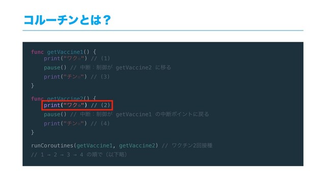 func getVaccine1() {
print("ϫΫ☆") // (1)
pause() // தஅɿ੍ޚ͕ getVaccine2 ʹҠΔ
print("νϯ☆") // (3)
}
func getVaccine2() {
print("ϫΫ☆") // (2)
pause() // தஅɿ੍ޚ͕ getVaccine1 ͷதஅϙΠϯτʹ໭Δ
print("νϯ☆") // (4)
}
runCoroutines(getVaccine1, getVaccine2) // ϫΫνϯ2ճ઀छ
// 1 → 2 → 3 → 4 ͷॱͰʢҎԼུʣ
ίϧʔνϯͱ͸ʁ
