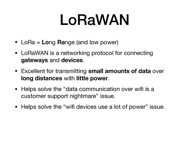 LoRaWAN
• LoRa = Long Range (and low power)

• LoRaWAN is a networking protocol for connecting
gateways and devices.

• Excellent for transmitting small amounts of data over
long distances with little power.

• Helps solve the “data communication over wiﬁ is a
customer support nightmare” issue.

• Helps solve the “wiﬁ devices use a lot of power” issue.
