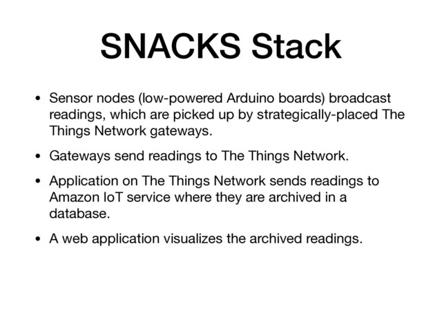 SNACKS Stack
• Sensor nodes (low-powered Arduino boards) broadcast
readings, which are picked up by strategically-placed The
Things Network gateways.

• Gateways send readings to The Things Network.

• Application on The Things Network sends readings to
Amazon IoT service where they are archived in a
database.

• A web application visualizes the archived readings.
