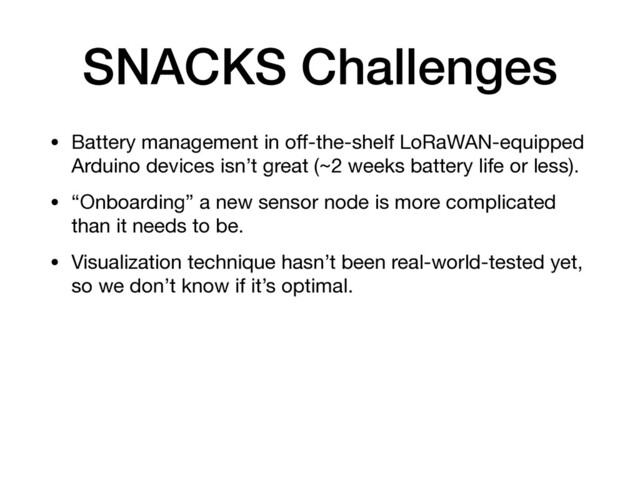 SNACKS Challenges
• Battery management in oﬀ-the-shelf LoRaWAN-equipped
Arduino devices isn’t great (~2 weeks battery life or less).

• “Onboarding” a new sensor node is more complicated
than it needs to be.

• Visualization technique hasn’t been real-world-tested yet,
so we don’t know if it’s optimal.

