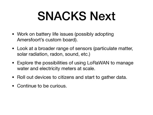 SNACKS Next
• Work on battery life issues (possibly adopting
Amersfoort’s custom board).

• Look at a broader range of sensors (particulate matter,
solar radiation, radon, sound, etc.)

• Explore the possibilities of using LoRaWAN to manage
water and electricity meters at scale.

• Roll out devices to citizens and start to gather data.

• Continue to be curious.

