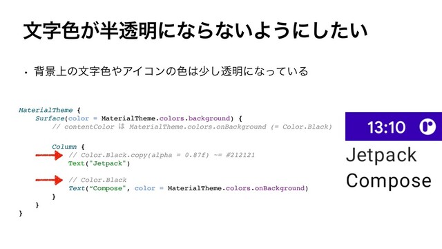 จࣈ৭͕൒ಁ໌ʹͳΒͳ͍Α͏ʹ͍ͨ͠
w എܠ্ͷจࣈ৭΍ΞΠίϯͷ৭͸গ͠ಁ໌ʹͳ͍ͬͯΔ
MaterialTheme
{

Surface(color = MaterialTheme.colors.background)
{

// contentColor ͸ MaterialTheme.colors.onBackground (= Color.Black
)

Column
{

// Color.Black.copy(alpha = 0.87f) ~= #21212
1

Text("Jetpack"
)

// Color.Blac
k

Text(“Compose", color = MaterialTheme.colors.onBackground
)

}

}

}

