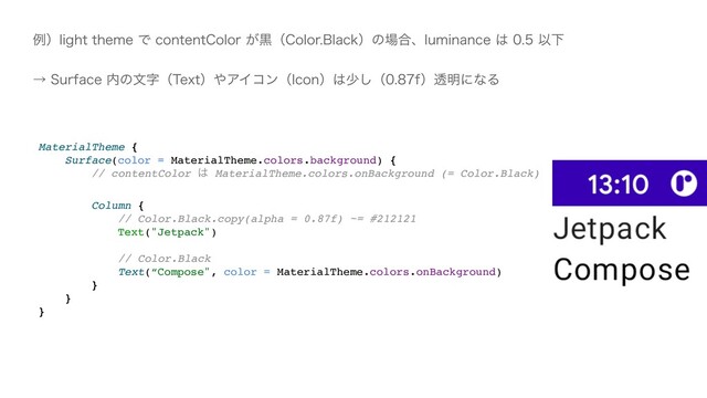 MaterialTheme
{

Surface(color = MaterialTheme.colors.background)
{

// contentColor ͸ MaterialTheme.colors.onBackground (= Color.Black
)

Column
{

// Color.Black.copy(alpha = 0.87f) ~= #21212
1

Text("Jetpack"
)

// Color.Blac
k

Text(“Compose", color = MaterialTheme.colors.onBackground
)

}

}

}
ྫʣMJHIUUIFNFͰDPOUFOU$PMPS͕ࠇʢ$PMPS#MBDLʣͷ৔߹ɺMVNJOBODF͸ҎԼ
ˠ4VSGBDF಺ͷจࣈʢ5FYUʣ΍ΞΠίϯʢ*DPOʣ͸গ͠ʢGʣಁ໌ʹͳΔ
