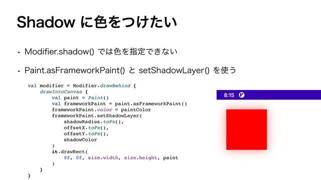 4IBEPXʹ৭Λ͚͍ͭͨ
w .PEJ
fi
FSTIBEPX 
Ͱ͸৭ΛࢦఆͰ͖ͳ͍
w 1BJOUBT'SBNFXPSL1BJOU 
ͱTFU4IBEPX-BZFS 
Λ࢖͏
val modifier = Modifier.drawBehind
{

drawIntoCanvas
{

val paint = Paint(
)

val frameworkPaint = paint.asFrameworkPaint(
)

frameworkPaint.color = paintColo
r

frameworkPaint.setShadowLayer
(

shadowRadius.toPx()
,

offsetX.toPx()
,

offsetY.toPx()
,

shadowColo
r

)

it.drawRect
(

0f, 0f, size.width, size.height, pain
t

)

}

}
