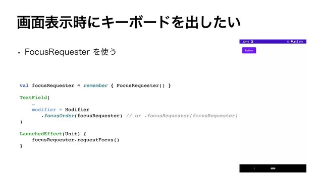 ը໘දࣔ࣌ʹΩʔϘʔυΛग़͍ͨ͠
w 'PDVT3FRVFTUFSΛ࢖͏
val focusRequester = remember { FocusRequester()
}

TextField
(

…
modifier = Modifie
r

.focusOrder(focusRequester) // or .focusRequester(focusRequester
)

)

LaunchedEffect(Unit)
{

focusRequester.requestFocus(
)

}
