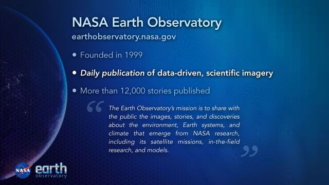 NASA Earth Observatory
earthobservatory.nasa.gov
• Founded in 1999


• Daily publication of data-driven, scienti
fi
c imagery


• More than 12,000 stories published
The Earth Observatory’s mission is to share with
the public the images, stories, and discoveries
about the environment, Earth systems, and
climate that emerge from NASA research,
including its satellite missions, in-the-field
research, and models.
“
”
