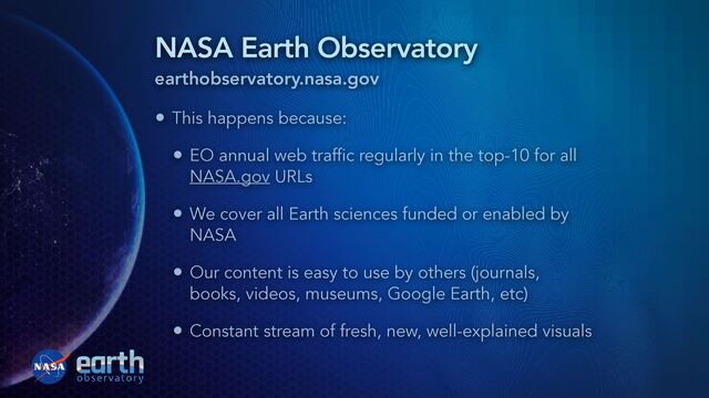 NASA Earth Observatory
earthobservatory.nasa.gov
• This happens because:


• EO annual web traffic regularly in the top-10 for all
NASA.gov URLs


• We cover all Earth sciences funded or enabled by
NASA


• Our content is easy to use by others (journals,
books, videos, museums, Google Earth, etc)


• Constant stream of fresh, new, well-explained visuals
