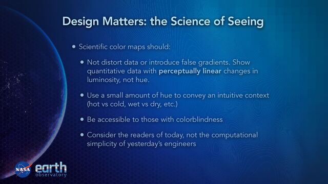 • Scientific color maps should:


• Not distort data or introduce false gradients. Show
quantitative data with perceptually linear changes in
luminosity, not hue.


• Use a small amount of hue to convey an intuitive context
(hot vs cold, wet vs dry, etc.)


• Be accessible to those with colorblindness


• Consider the readers of today, not the computational
simplicity of yesterday’s engineers
Design Matters: the Science of Seeing
