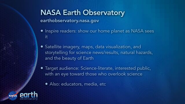 NASA Earth Observatory
earthobservatory.nasa.gov
• Inspire readers: show our home planet as NASA sees
it


• Satellite imagery, maps, data visualization, and
storytelling for science news/results, natural hazards,
and the beauty of Earth


• Target audience: Science-literate, interested public,
with an eye toward those who overlook science


• Also: educators, media, etc
