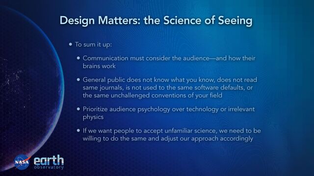 • To sum it up:


• Communication must consider the audience—and how their
brains work


• General public does not know what you know, does not read
same journals, is not used to the same software defaults, or
the same unchallenged conventions of your field


• Prioritize audience psychology over technology or irrelevant
physics


• If we want people to accept unfamiliar science, we need to be
willing to do the same and adjust our approach accordingly
Design Matters: the Science of Seeing
