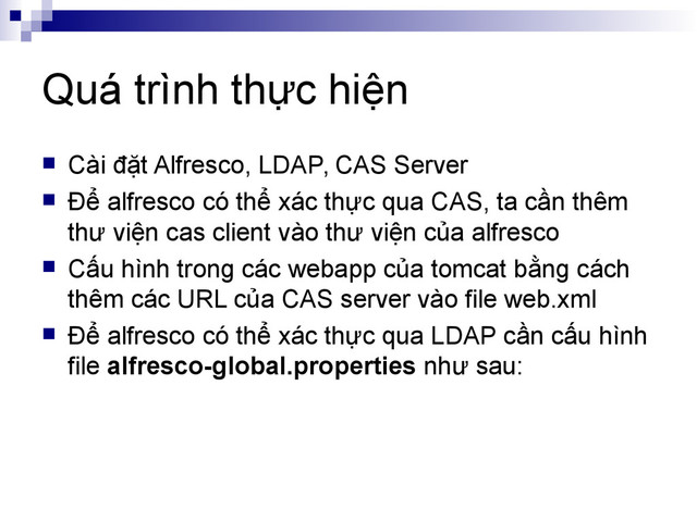 Quá trình thực hiện
 Cài đặt Alfresco, LDAP, CAS Server
 Để alfresco có thể xác thực qua CAS, ta cần thêm
thư viện cas client vào thư viện của alfresco
 Cấu hình trong các webapp của tomcat bằng cách
thêm các URL của CAS server vào file web.xml
 Để alfresco có thể xác thực qua LDAP cần cấu hình
file alfresco-global.properties như sau:
