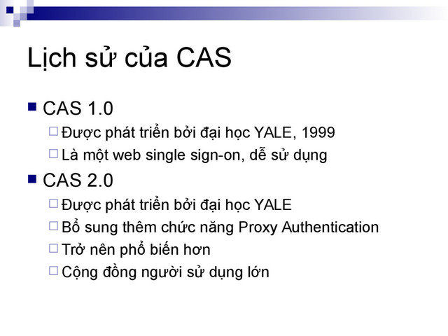 Lịch sử của CAS
 CAS 1.0
 Được phát triển bởi đại học YALE, 1999
 Là một web single sign-on, dễ sử dụng
 CAS 2.0
 Được phát triển bởi đại học YALE
 Bổ sung thêm chức năng Proxy Authentication
 Trở nên phổ biến hơn
 Cộng đồng người sử dụng lớn
