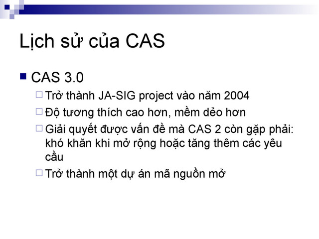 Lịch sử của CAS
 CAS 3.0
 Trở thành JA-SIG project vào năm 2004
 Độ tương thích cao hơn, mềm dẻo hơn
 Giải quyết được vấn đề mà CAS 2 còn gặp phải:
khó khăn khi mở rộng hoặc tăng thêm các yêu
cầu
 Trở thành một dự án mã nguồn mở
