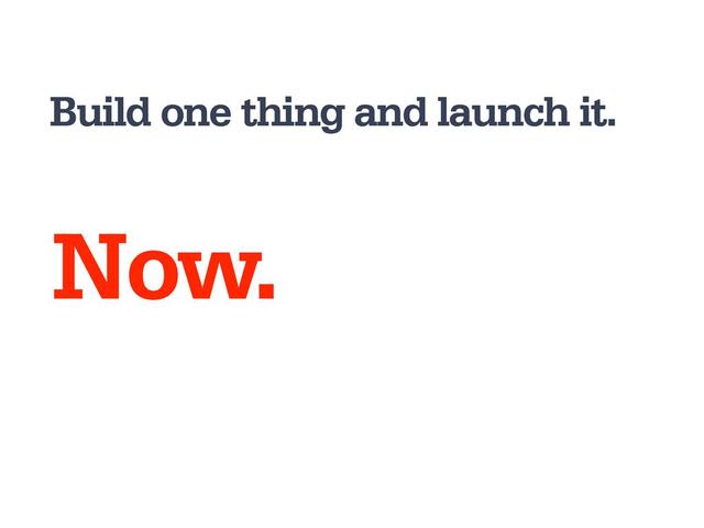 Build one thing and launch it.
Now.
