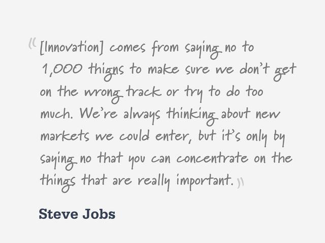 Steve Jobs
[Innovation] comes from saying no to
1,000 thigns to make sure we don’t get
on the wrong track or try to do too
much. We’re always thinking about new
markets we could enter, but it’s only by
saying no that you can concentrate on the
things that are really important.
“
”

