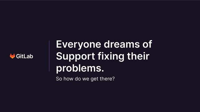 Everyone dreams of
Support fixing their
problems.
So how do we get there?
