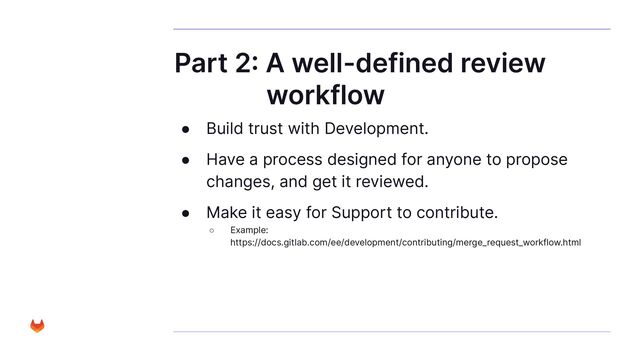 Part 2: A well-defined review
workflow
● Build trust with Development.
● Have a process designed for anyone to propose
changes, and get it reviewed.
● Make it easy for Support to contribute.
○ Example:
https://docs.gitlab.com/ee/development/contributing/merge_request_workflow.html
