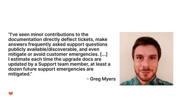 “I've seen minor contributions to the
documentation directly deflect tickets, make
answers frequently asked support questions
publicly available/discoverable, and even
mitigate or avoid customer emergencies. [...]
I estimate each time the upgrade docs are
updated by a Support team member, at least a
dozen future support emergencies are
mitigated.”
- Greg Myers
