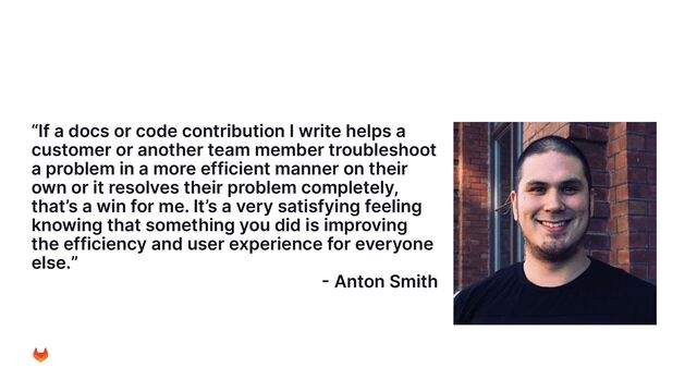 “If a docs or code contribution I write helps a
customer or another team member troubleshoot
a problem in a more efficient manner on their
own or it resolves their problem completely,
that’s a win for me. It’s a very satisfying feeling
knowing that something you did is improving
the efficiency and user experience for everyone
else.”
- Anton Smith
