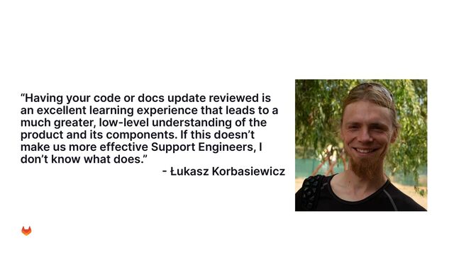 “Having your code or docs update reviewed is
an excellent learning experience that leads to a
much greater, low-level understanding of the
product and its components. If this doesn’t
make us more effective Support Engineers, I
don’t know what does.”
- Łukasz Korbasiewicz
