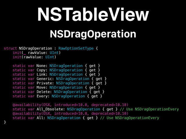 struct NSDragOperation : RawOptionSetType {
init(_ rawValue: UInt)
init(rawValue: UInt)
static var None: NSDragOperation { get }
static var Copy: NSDragOperation { get }
static var Link: NSDragOperation { get }
static var Generic: NSDragOperation { get }
static var Private: NSDragOperation { get }
static var Move: NSDragOperation { get }
static var Delete: NSDragOperation { get }
static var Every: NSDragOperation { get }
@availability(OSX, introduced=10.0, deprecated=10.10)
static var All_Obsolete: NSDragOperation { get } // Use NSDragOperationEvery
@availability(OSX, introduced=10.0, deprecated=10.10)
static var All: NSDragOperation { get } // Use NSDragOperationEvery
}
NSTableView
NSDragOperation
