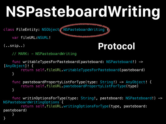 class FileEntity: NSObject, NSPasteboardWriting {
var fileURL:NSURL!
(..snip..)
// MARK: - NSPasteboardWriting
func writableTypesForPasteboard(pasteboard: NSPasteboard!) ->
[AnyObject]! {
return self.fileURL.writableTypesForPasteboard(pasteboard)
}
func pasteboardPropertyListForType(type: String!) -> AnyObject! {
return self.fileURL.pasteboardPropertyListForType(type)
}
func writinOptionsForType(type: String!, pasteboard: NSPasteboard!) ->
NSPasteboardWritingOptions {
return self.fileURL.writingOptionsForType(type, pasteboard:
pasteboard)
}
}
NSPasteboardWriting
Protocol

