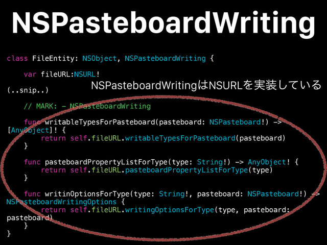 class FileEntity: NSObject, NSPasteboardWriting {
var fileURL:NSURL!
(..snip..)
// MARK: - NSPasteboardWriting
func writableTypesForPasteboard(pasteboard: NSPasteboard!) ->
[AnyObject]! {
return self.fileURL.writableTypesForPasteboard(pasteboard)
}
func pasteboardPropertyListForType(type: String!) -> AnyObject! {
return self.fileURL.pasteboardPropertyListForType(type)
}
func writinOptionsForType(type: String!, pasteboard: NSPasteboard!) ->
NSPasteboardWritingOptions {
return self.fileURL.writingOptionsForType(type, pasteboard:
pasteboard)
}
}
NSPasteboardWriting
NSPasteboardWriting͸NSURLΛ࣮૷͍ͯ͠Δ
