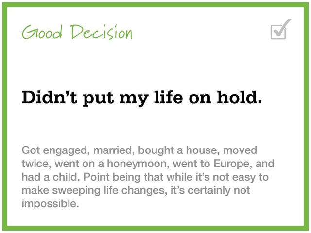 Good Decision
Didn’t put my life on hold.
Got engaged, married, bought a house, moved
twice, went on a honeymoon, went to Europe, and
had a child. Point being that while it’s not easy to
make sweeping life changes, it’s certainly not
impossible.
