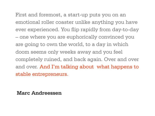 First and foremost, a start-up puts you on an
emotional roller coaster unlike anything you have
ever experienced. You flip rapidly from day-to-day
– one where you are euphorically convinced you
are going to own the world, to a day in which
doom seems only weeks away and you feel
completely ruined, and back again. Over and over
and over. And I’m talking about what happens to
stable entrepreneurs.
Marc Andreessen
