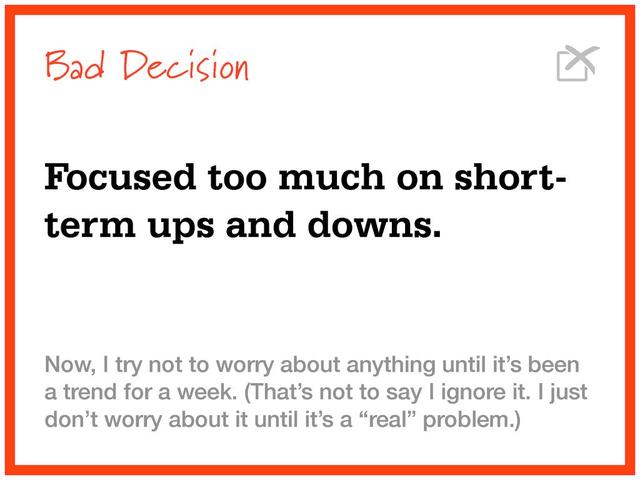 Bad Decision
Focused too much on short-
term ups and downs.
Now, I try not to worry about anything until it’s been
a trend for a week. (That’s not to say I ignore it. I just
don’t worry about it until it’s a “real” problem.)
