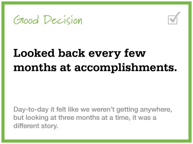 Good Decision
Looked back every few
months at accomplishments.
Day-to-day it felt like we weren’t getting anywhere,
but looking at three months at a time, it was a
different story.
