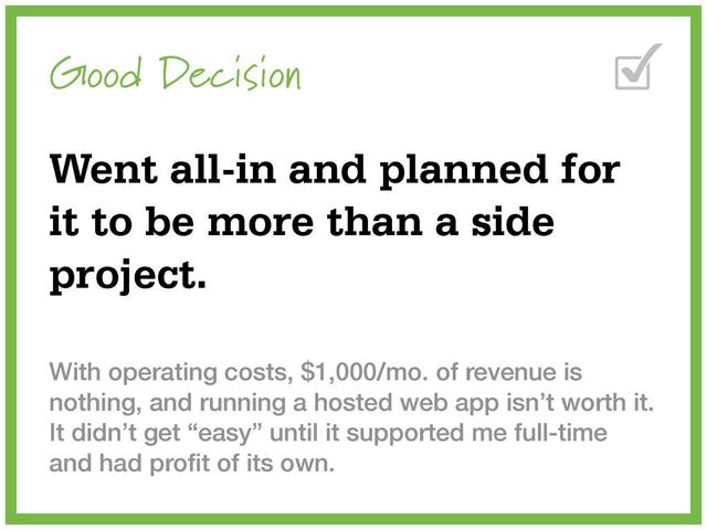 Good Decision
Went all-in and planned for
it to be more than a side
project.
With operating costs, $1,000/mo. of revenue is
nothing, and running a hosted web app isn’t worth it.
It didn’t get “easy” until it supported me full-time
and had proﬁt of its own.
