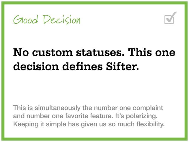 Good Decision
No custom statuses. This one
decision defines Sifter.
This is simultaneously the number one complaint
and number one favorite feature. It’s polarizing.
Keeping it simple has given us so much ﬂexibility.
