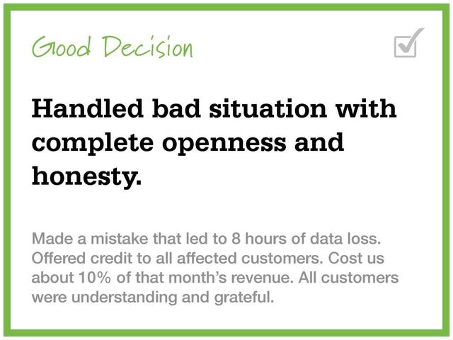 Good Decision
Handled bad situation with
complete openness and
honesty.
Made a mistake that led to 8 hours of data loss.
Offered credit to all affected customers. Cost us
about 10% of that month’s revenue. All customers
were understanding and grateful.
