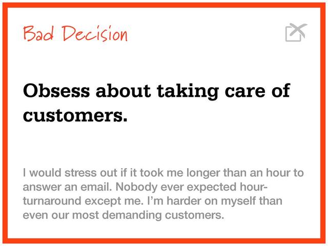 Bad Decision
Obsess about taking care of
customers.
I would stress out if it took me longer than an hour to
answer an email. Nobody ever expected hour-
turnaround except me. I’m harder on myself than
even our most demanding customers.
