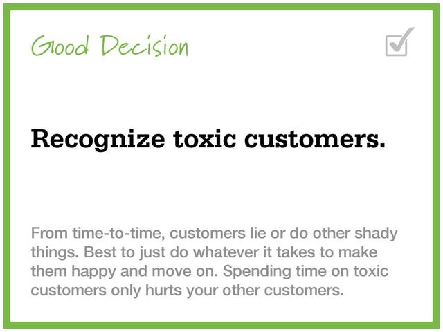 Good Decision
Recognize toxic customers.
From time-to-time, customers lie or do other shady
things. Best to just do whatever it takes to make
them happy and move on. Spending time on toxic
customers only hurts your other customers.
