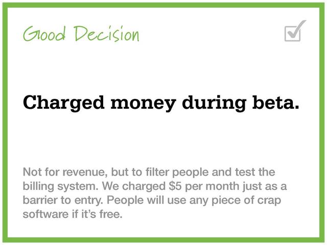 Good Decision
Charged money during beta.
Not for revenue, but to ﬁlter people and test the
billing system. We charged $5 per month just as a
barrier to entry. People will use any piece of crap
software if it’s free.
