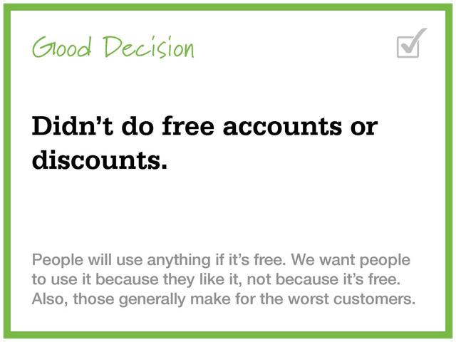 Good Decision
Didn’t do free accounts or
discounts.
People will use anything if it’s free. We want people
to use it because they like it, not because it’s free.
Also, those generally make for the worst customers.
