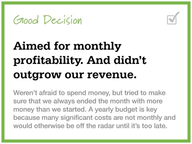 Good Decision
Aimed for monthly
profitability. And didn’t
outgrow our revenue.
Weren’t afraid to spend money, but tried to make
sure that we always ended the month with more
money than we started. A yearly budget is key
because many signiﬁcant costs are not monthly and
would otherwise be off the radar until it’s too late.
