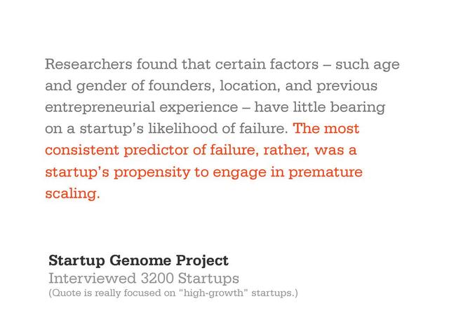 Researchers found that certain factors – such age
and gender of founders, location, and previous
entrepreneurial experience – have little bearing
on a startup’s likelihood of failure. The most
consistent predictor of failure, rather, was a
startup’s propensity to engage in premature
scaling.
Startup Genome Project
Interviewed 3200 Startups
(Quote is really focused on “high-growth” startups.)
