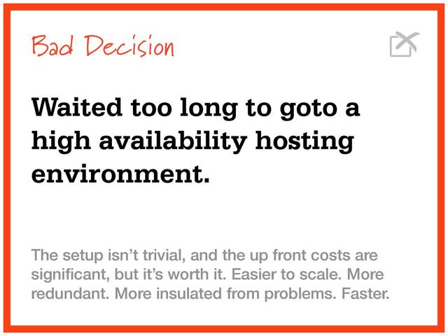 Bad Decision
Waited too long to goto a
high availability hosting
environment.
The setup isn’t trivial, and the up front costs are
signiﬁcant, but it’s worth it. Easier to scale. More
redundant. More insulated from problems. Faster.
