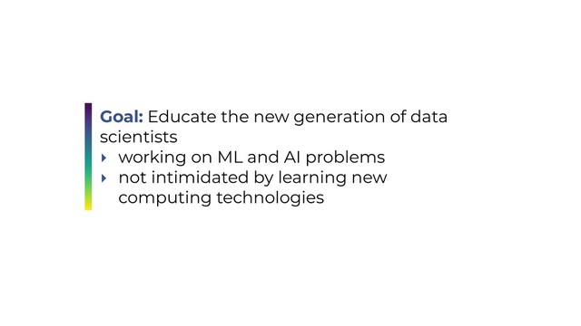 Goal: Educate the new generation of data
scientists
‣ working on ML and AI problems
‣ not intimidated by learning new
computing technologies
