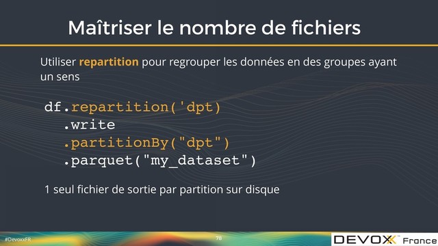 #DevoxxFR
Maîtriser le nombre de ﬁchiers
78
Utiliser repartition pour regrouper les données en des groupes ayant
un sens
df.repartition('dpt) 
.write 
.partitionBy("dpt") 
.parquet("my_dataset")
1 seul ﬁchier de sortie par partition sur disque
