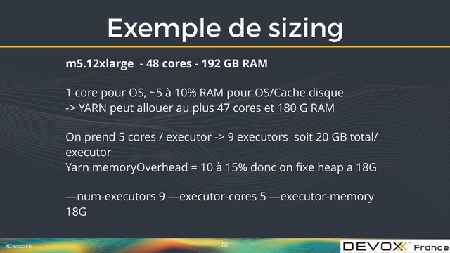 #DevoxxFR
Exemple de sizing
85
m5.12xlarge - 48 cores - 192 GB RAM
1 core pour OS, ~5 à 10% RAM pour OS/Cache disque 
-> YARN peut allouer au plus 47 cores et 180 G RAM
On prend 5 cores / executor -> 9 executors soit 20 GB total/
executor 
Yarn memoryOverhead = 10 à 15% donc on ﬁxe heap a 18G
—num-executors 9 —executor-cores 5 —executor-memory
18G
