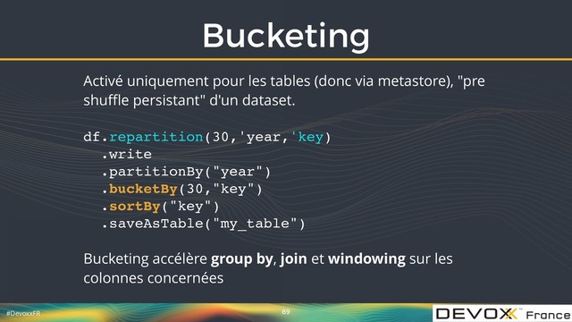 #DevoxxFR
Bucketing
89
Activé uniquement pour les tables (donc via metastore), "pre
shuﬄe persistant" d'un dataset.
df.repartition(30,'year,'key) 
.write 
.partitionBy("year") 
.bucketBy(30,"key") 
.sortBy("key") 
.saveAsTable("my_table")
Bucketing accélère group by, join et windowing sur les
colonnes concernées
